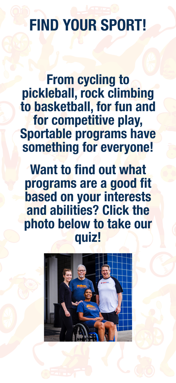 Page reading: Find Your Sport! From cycling to pickleball, rock climbing to basketball, for fun and for competitive play, Sportable programs have something for everyone! Want to find out what programs are a good fit based on your interests and abilities? Click the photo below to take our quiz! The below links to https://app.involve.me/sportable/find-your-sport. The photo shows four. Sportable athletes posing outside of a building. They are wearing Sportable apparel.